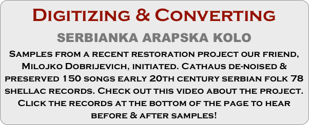 Digitizing & Converting
SERBIANKA ARAPSKA KOLO
Samples from a recent restoration project our friend, Milojko Dobrijevich, initiated. Cathaus de-noised & preserved 150 songs early 20th century serbian folk 78 shellac records. Check out this video about the project. Click the records at the bottom of the page to hear before & after samples!