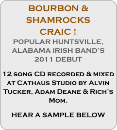 BOURBON & SHAMROCKS 
CRAIC !
POPULAR HUNTSVILLE, ALABAMA IRISH BAND’S 2011 DEBUT

12 song CD recorded & mixed at Cathaus Studio by Alvin Tucker, Adam Deane & Rich’s Mom.

HEAR A SAMPLE BELOW