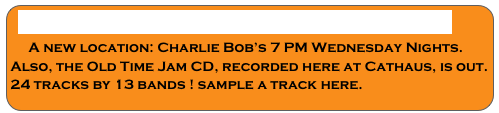 WEDNESDAY OLD TIME JAM CD RELEASED
    A new location: Charlie Bob’s 7 PM Wednesday Nights.
Also, the Old Time Jam CD, recorded here at Cathaus, is out. 
24 tracks by 13 bands ! sample a track here.
