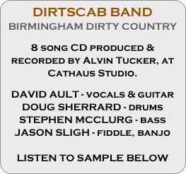 DIRTSCAB BAND
BIRMINGHAM DIRTY COUNTRY

8 song CD produced & recorded by Alvin Tucker, at Cathaus Studio.

DAVID AULT - vocals & guitar
DOUG SHERRARD - drums
STEPHEN MCCLURG - bass
JASON SLIGH - fiddle, banjo

LISTEN TO SAMPLE BELOW