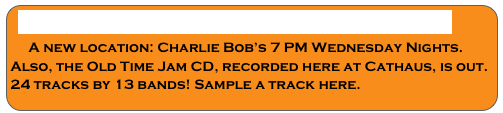 WEDNESDAY OLD TIME JAM CD RELEASED
    A new location: Charlie Bob’s 7 PM Wednesday Nights.
Also, the Old Time Jam CD, recorded here at Cathaus, is out. 
24 tracks by 13 bands! Sample a track here.
