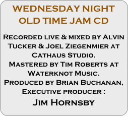 WEDNESDAY NIGHT OLD TIME JAM CD 

Recorded live & mixed by Alvin Tucker & Joel Ziegenmier at Cathaus Studio.
Mastered by Tim Roberts at Waterknot Music.
Produced by Brian Buchanan,
Executive producer :
Jim Hornsby
