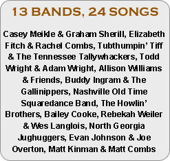 13 BANDS, 24 SONGS

Casey Meikle & Graham Sherill, Elizabeth Fitch & Rachel Combs, Tubthumpin’ Tiff & The Tennessee Tallywhackers, Todd Wright & Adam Wright, Allison Williams & Friends, Buddy Ingram & The Gallinippers, Nashville Old Time Squaredance Band, The Howlin’ Brothers, Bailey Cooke, Rebekah Weiler & Wes Langlois, North Georgia Jughuggers, Evan Johnson & Joe Overton, Matt Kinman & Matt Combs