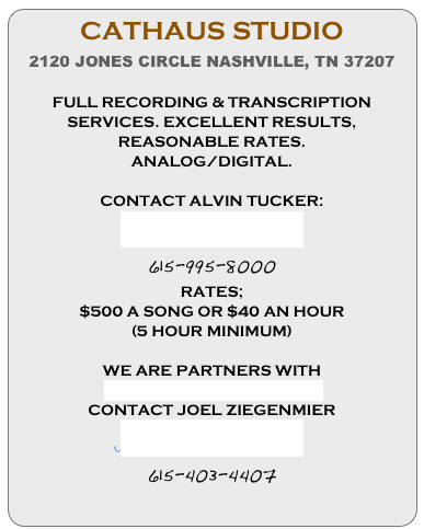 CATHAUS STUDIO
2120 JONES CIRCLE NASHVILLE, TN 37207

FULL RECORDING & TRANSCRIPTION SERVICES. EXCELLENT RESULTS, REASONABLE RATES.
ANALOG/DIGITAL.

CONTACT ALVIN TUCKER:
alvin@cathaus.com
615-995-8000
RATES;
$500 A SONG OR $40 AN HOUR 
(5 HOUR MINIMUM)

WE ARE PARTNERS WITH
 GOAT FARMER RECORDS
CONTACT JOEL ZIEGENMIER
jziggy314@gmail.com
615-403-4407
